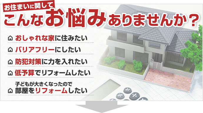 こんなお悩みありませんか？　・おしゃれな家に住みたい　・バリアフリーにしたい　・防犯対策に力を入れたい　・低予算でリフォームしたい　・子どもが大きくなったので部屋をリフォームしたい